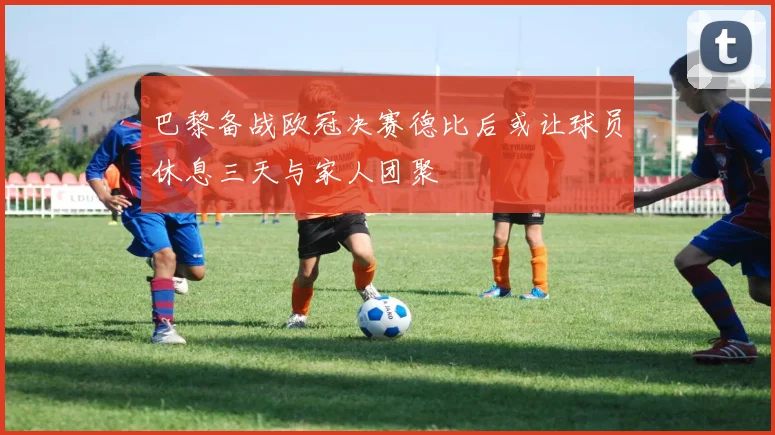 巴黎备战欧冠决赛德比后或让球员休息三天与家人团聚