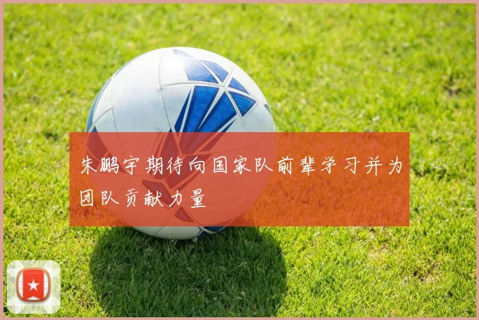 朱鹏宇期待向国家队前辈学习并为团队贡献力量