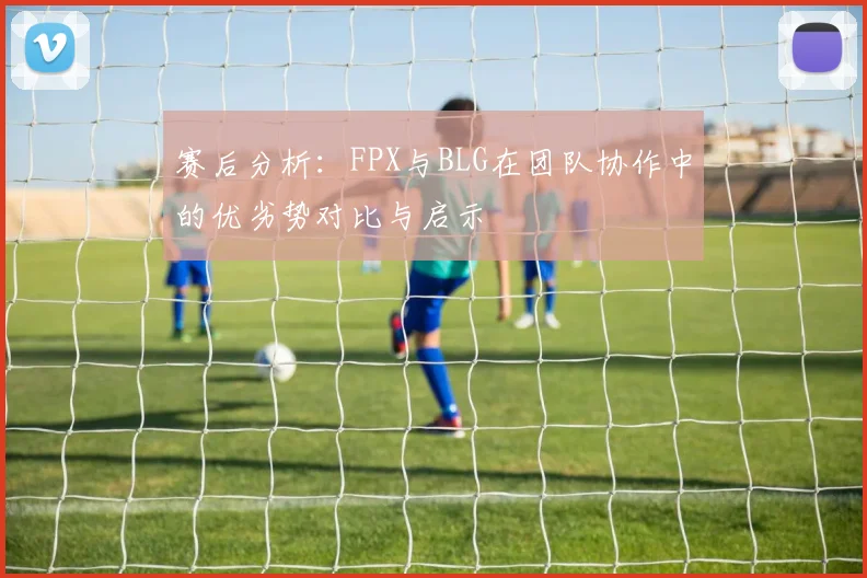 赛后分析：FPX与BLG在团队协作中的优劣势对比与启示