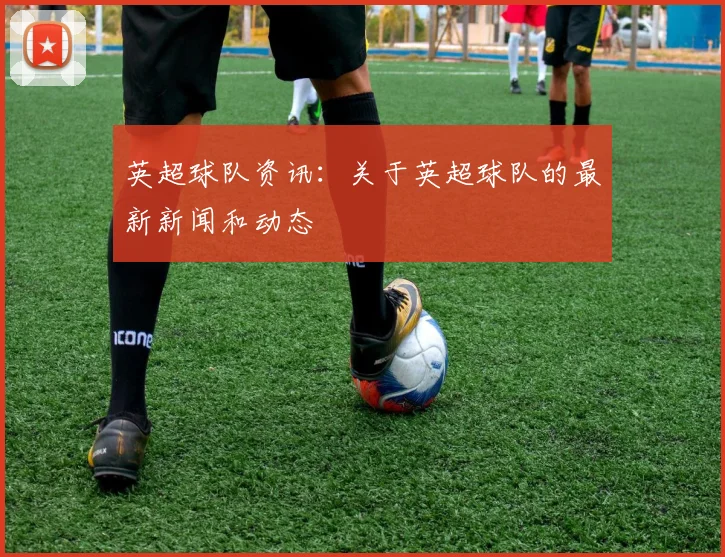 英超球队资讯：关于英超球队的最新新闻和动态