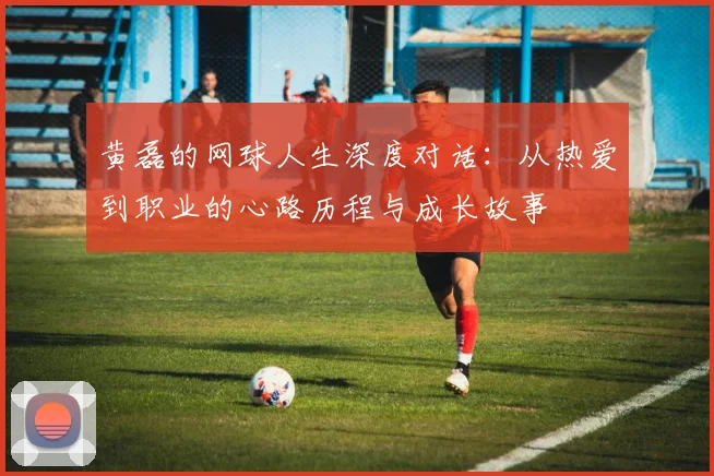 黄磊的网球人生深度对话：从热爱到职业的心路历程与成长故事