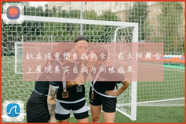 狄龙谈重塑自我机会：在太阳舞台上展现真实自我与训练成果