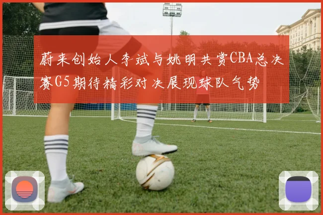 蔚来创始人李斌与姚明共赏CBA总决赛G5期待精彩对决展现球队气势
