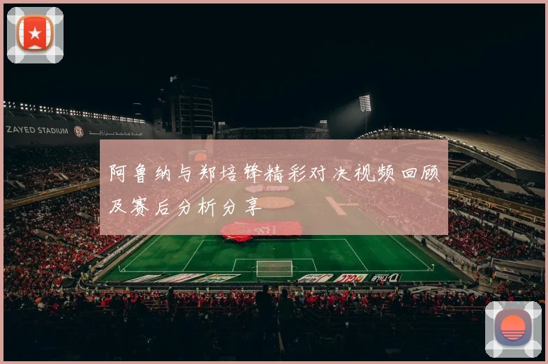 阿鲁纳与郑培锋精彩对决视频回顾及赛后分析分享