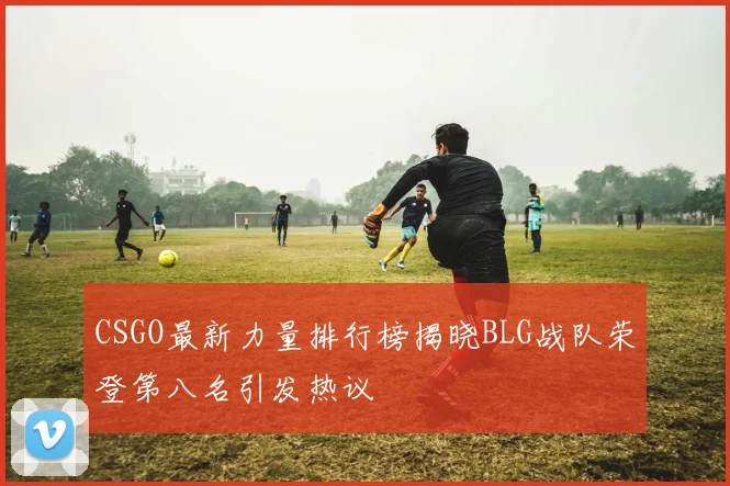 CSGO最新力量排行榜揭晓BLG战队荣登第八名引发热议
