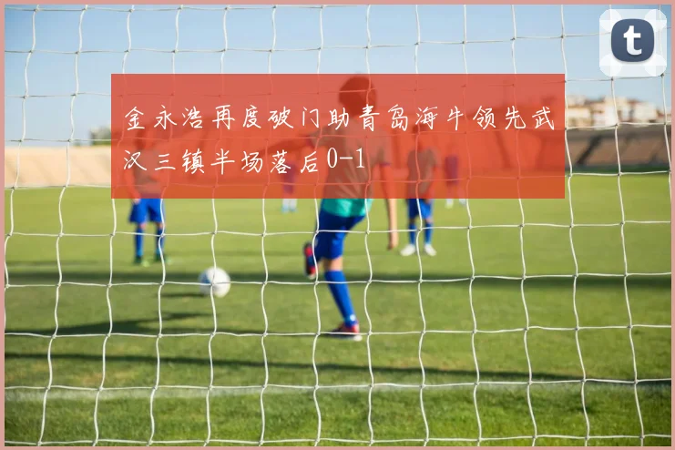 金永浩再度破门助青岛海牛领先武汉三镇半场落后0-1