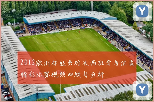 2012欧洲杯经典对决西班牙与法国精彩比赛视频回顾与分析