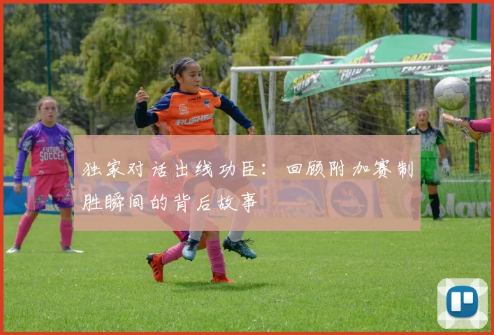 独家对话出线功臣：回顾附加赛制胜瞬间的背后故事
