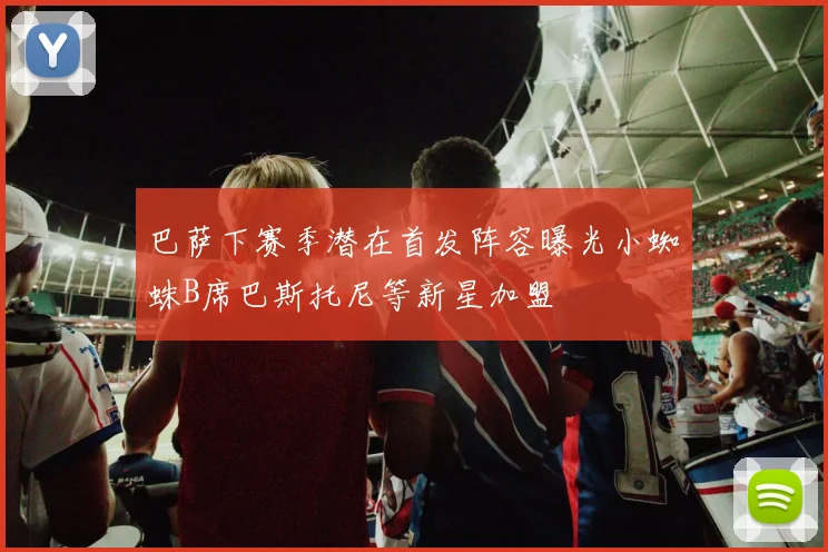 巴萨下赛季潜在首发阵容曝光小蜘蛛B席巴斯托尼等新星加盟