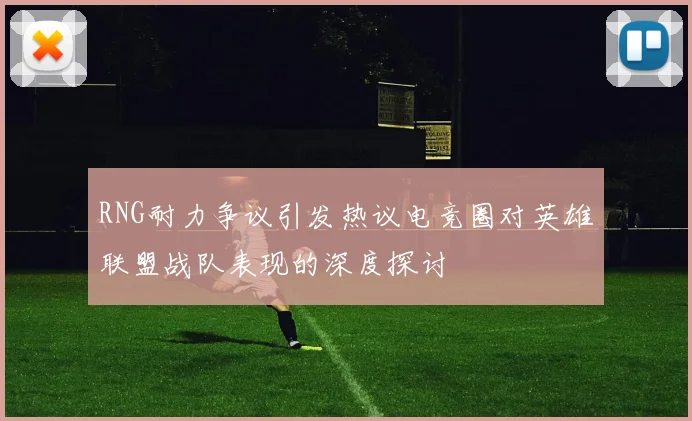 RNG耐力争议引发热议电竞圈对英雄联盟战队表现的深度探讨