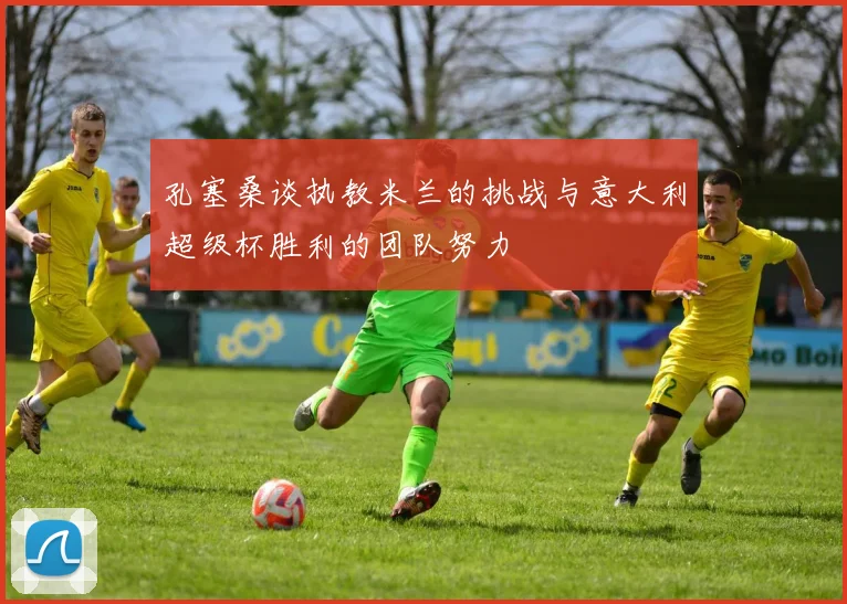 孔塞桑谈执教米兰的挑战与意大利超级杯胜利的团队努力