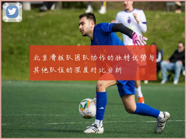 北京滑板队团队协作的独特优势与其他队伍的深度对比分析