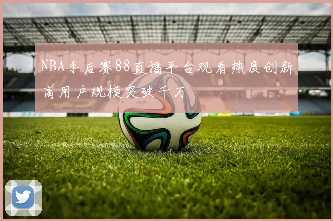 NBA季后赛88直播平台观看热度创新高用户规模突破千万